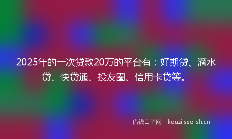 2025年的一次贷款20万的平台有：好期贷、滴水贷、快贷通、投友圈、信用卡贷等。