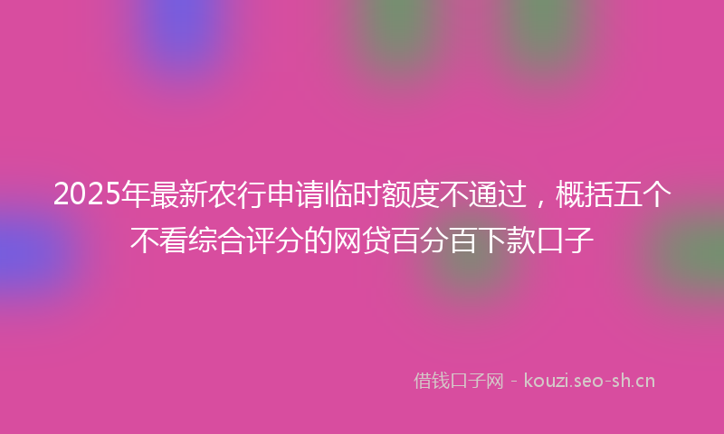 2025年最新农行申请临时额度不通过，概括五个不看综合评分的网贷百分百下款口子