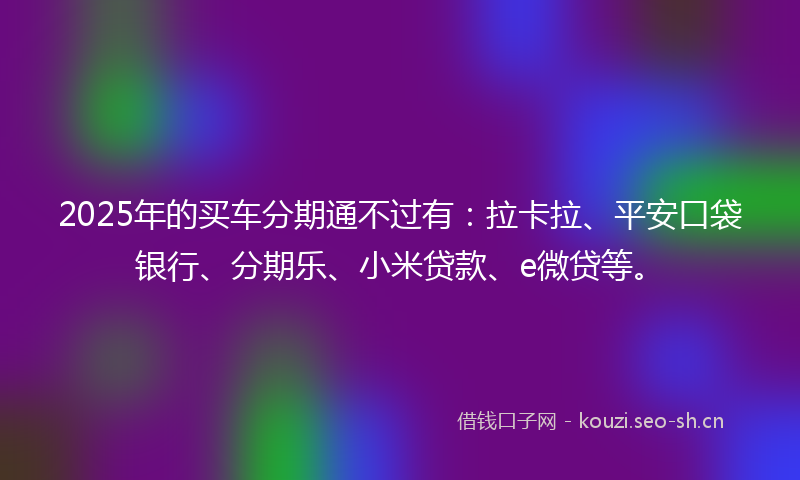 2025年的买车分期通不过有：拉卡拉、平安口袋银行、分期乐、小米贷款、e微贷等。