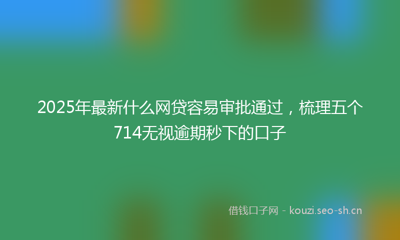 2025年最新什么网贷容易审批通过，梳理五个714无视逾期秒下的口子