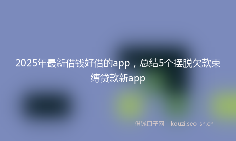 2025年最新借钱好借的app，总结5个摆脱欠款束缚贷款新app
