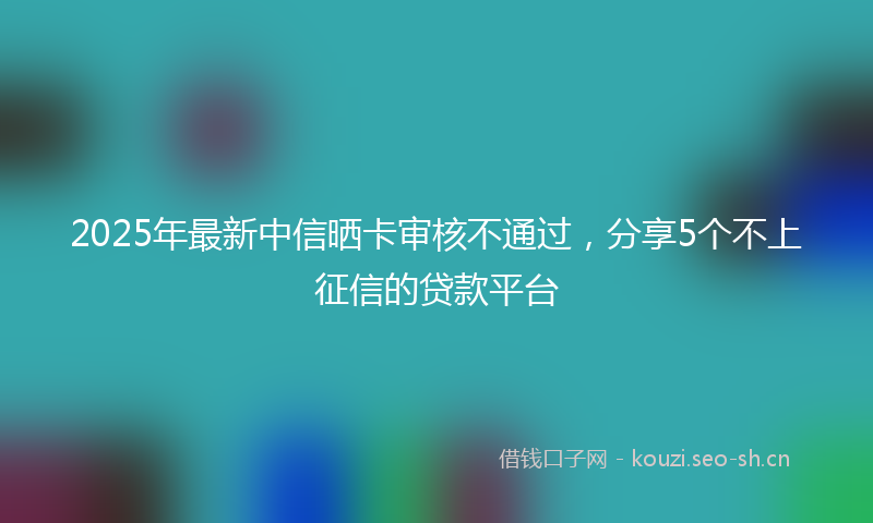 2025年最新中信晒卡审核不通过，分享5个不上征信的贷款平台