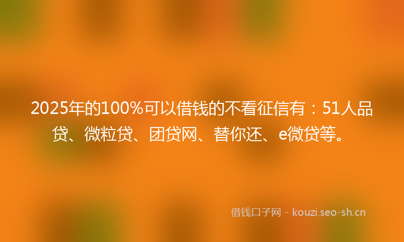 2025年的100%可以借钱的不看征信有：51人品贷、微粒贷、团贷网、替你还、e微贷等。