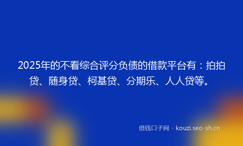 2025年的不看综合评分负债的借款平台有：拍拍贷、随身贷、柯基贷、分期乐、人人贷等。