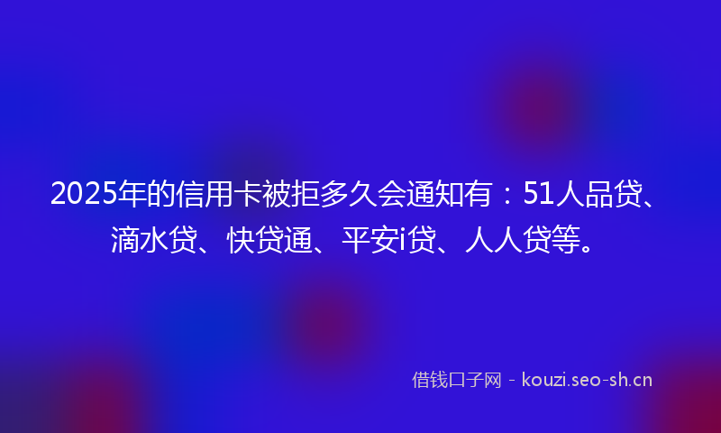 2025年的信用卡被拒多久会通知有：51人品贷、滴水贷、快贷通、平安i贷、人人贷等。