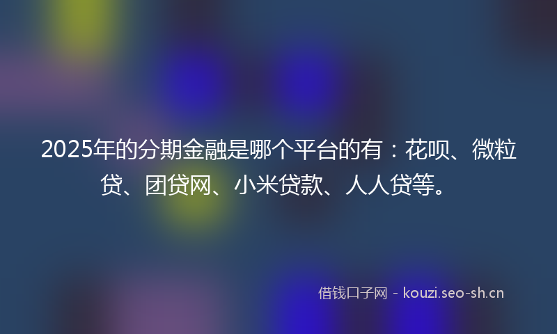 2025年的分期金融是哪个平台的有：花呗、微粒贷、团贷网、小米贷款、人人贷等。