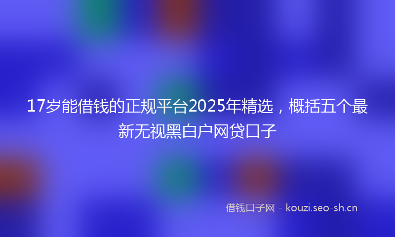 17岁能借钱的正规平台2025年精选，概括五个最新无视黑白户网贷口子