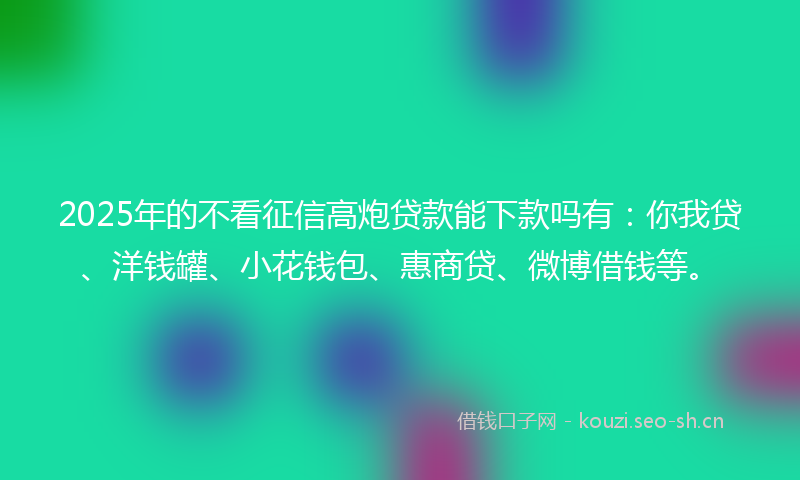 2025年的不看征信高炮贷款能下款吗有：你我贷、洋钱罐、小花钱包、惠商贷、微博借钱等。