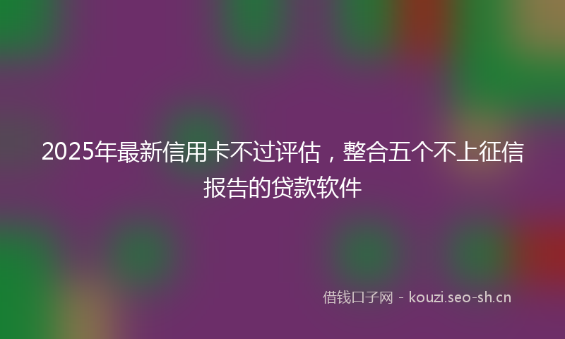 2025年最新信用卡不过评估，整合五个不上征信报告的贷款软件