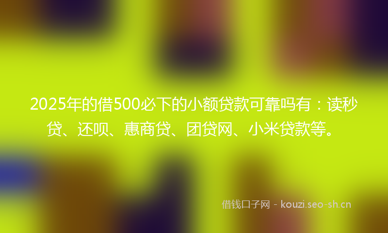 2025年的借500必下的小额贷款可靠吗有：读秒贷、还呗、惠商贷、团贷网、小米贷款等。