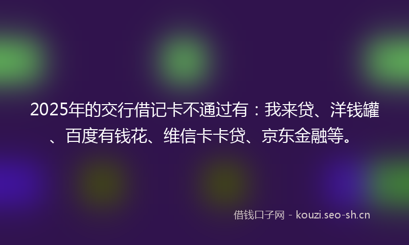 2025年的交行借记卡不通过有：我来贷、洋钱罐、百度有钱花、维信卡卡贷、京东金融等。