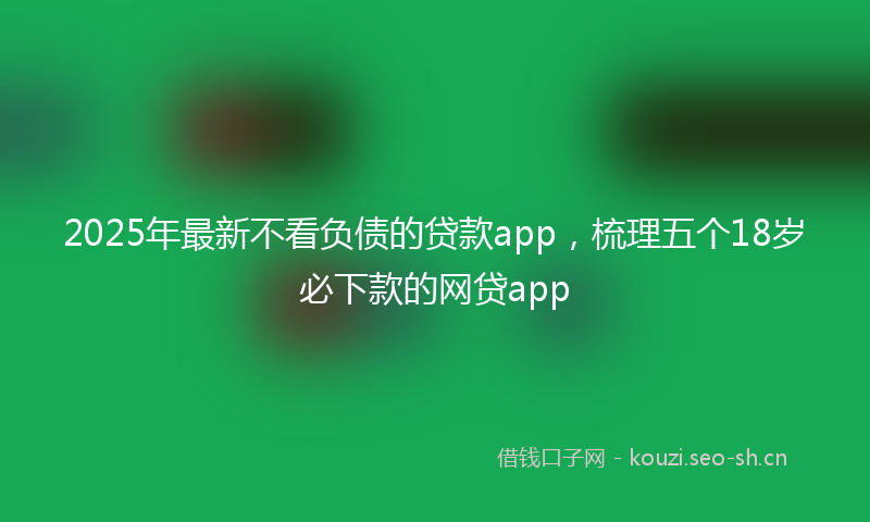 2025年最新不看负债的贷款app，梳理五个18岁必下款的网贷app
