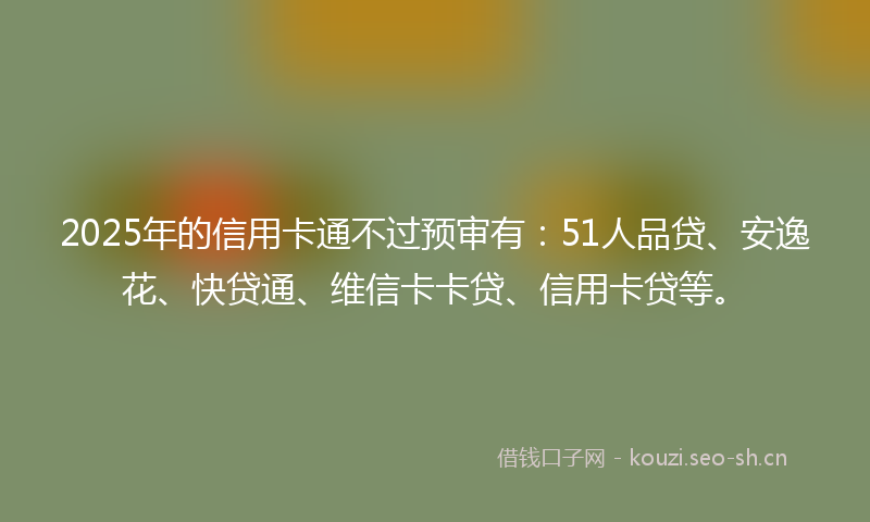 2025年的信用卡通不过预审有：51人品贷、安逸花、快贷通、维信卡卡贷、信用卡贷等。