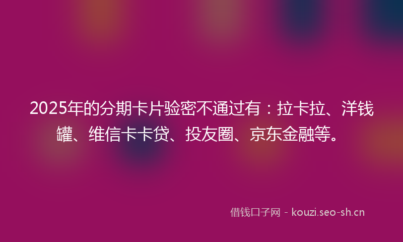 2025年的分期卡片验密不通过有：拉卡拉、洋钱罐、维信卡卡贷、投友圈、京东金融等。