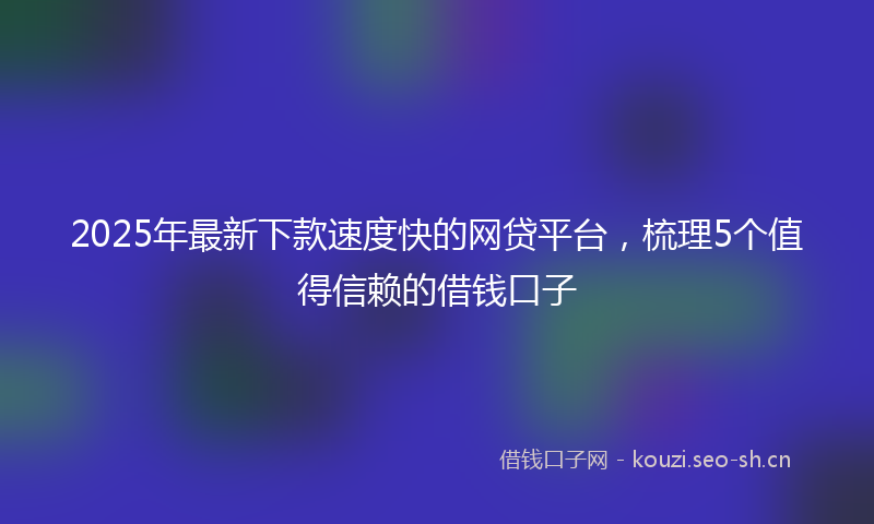 2025年最新下款速度快的网贷平台，梳理5个值得信赖的借钱口子