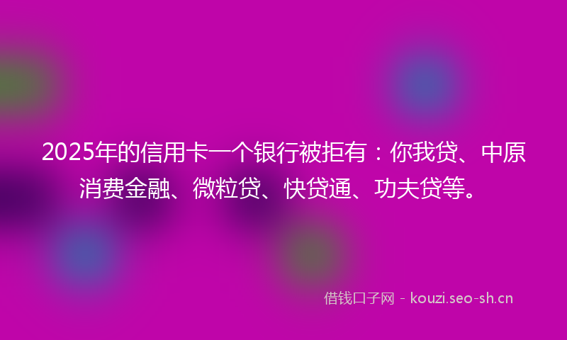 2025年的信用卡一个银行被拒有：你我贷、中原消费金融、微粒贷、快贷通、功夫贷等。