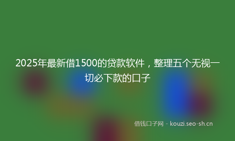 2025年最新借1500的贷款软件，整理五个无视一切必下款的口子