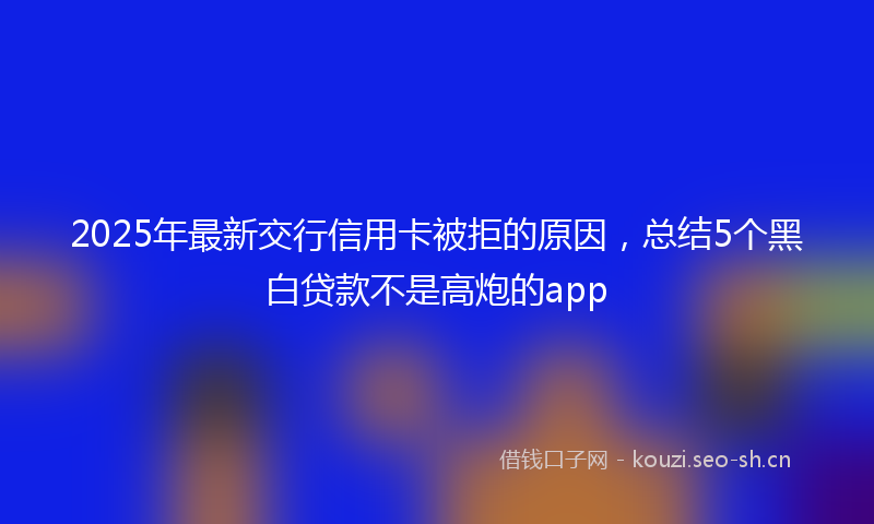 2025年最新交行信用卡被拒的原因，总结5个黑白贷款不是高炮的app