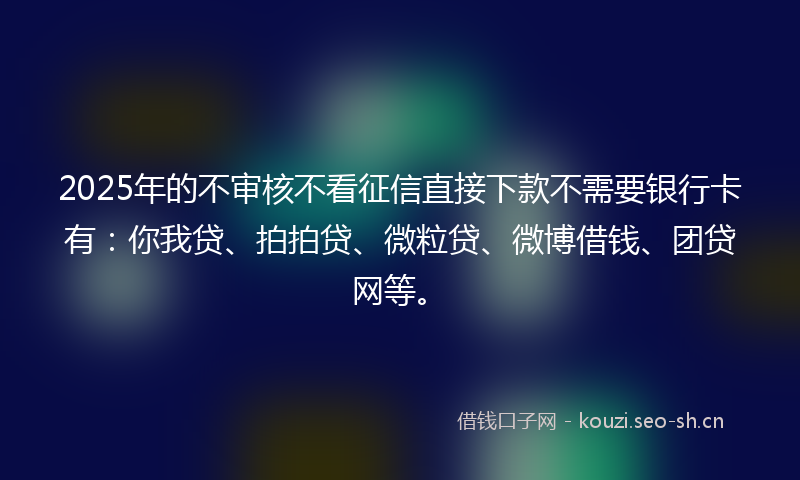 2025年的不审核不看征信直接下款不需要银行卡有：你我贷、拍拍贷、微粒贷、微博借钱、团贷网等。
