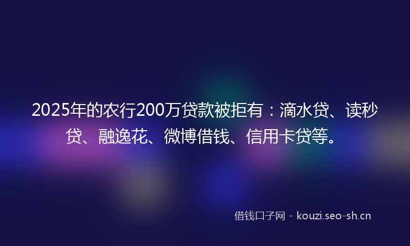 2025年的农行200万贷款被拒有：滴水贷、读秒贷、融逸花、微博借钱、信用卡贷等。