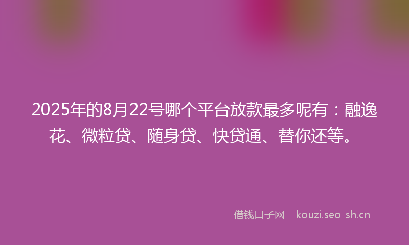 2025年的8月22号哪个平台放款最多呢有：融逸花、微粒贷、随身贷、快贷通、替你还等。