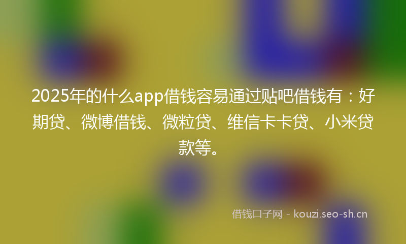 2025年的什么app借钱容易通过贴吧借钱有：好期贷、微博借钱、微粒贷、维信卡卡贷、小米贷款等。