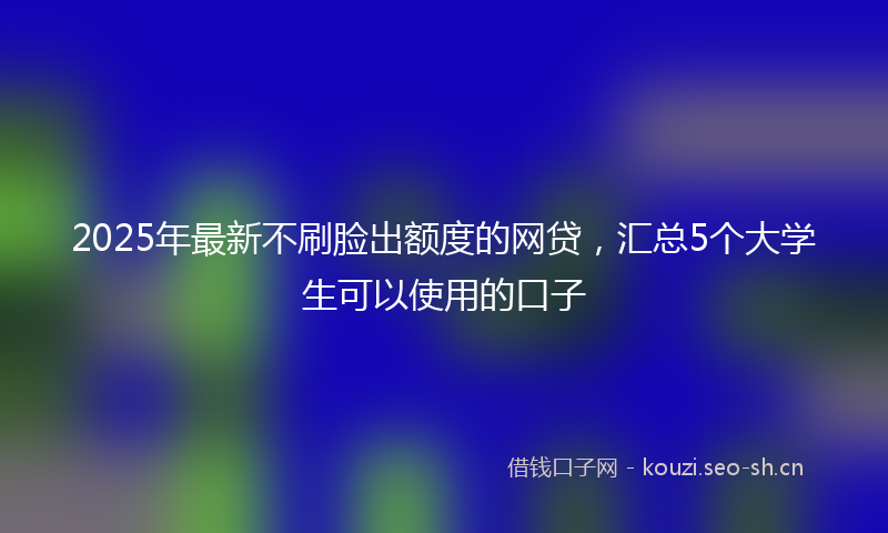 2025年最新不刷脸出额度的网贷，汇总5个大学生可以使用的口子