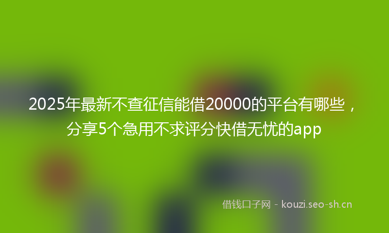2025年最新不查征信能借20000的平台有哪些，分享5个急用不求评分快借无忧的app