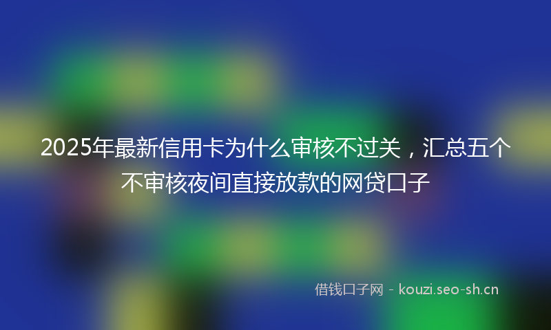 2025年最新信用卡为什么审核不过关，汇总五个不审核夜间直接放款的网贷口子