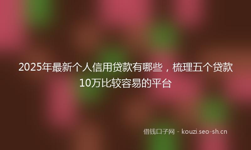 2025年最新个人信用贷款有哪些，梳理五个贷款10万比较容易的平台