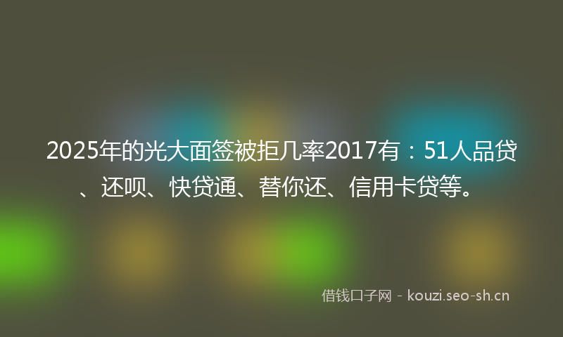 2025年的光大面签被拒几率2017有:51人品贷、还呗、快贷通、替你还、信用卡贷等。