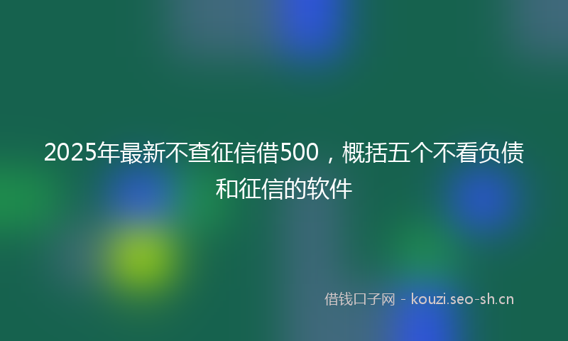 2025年最新不查征信借500，概括五个不看负债和征信的软件