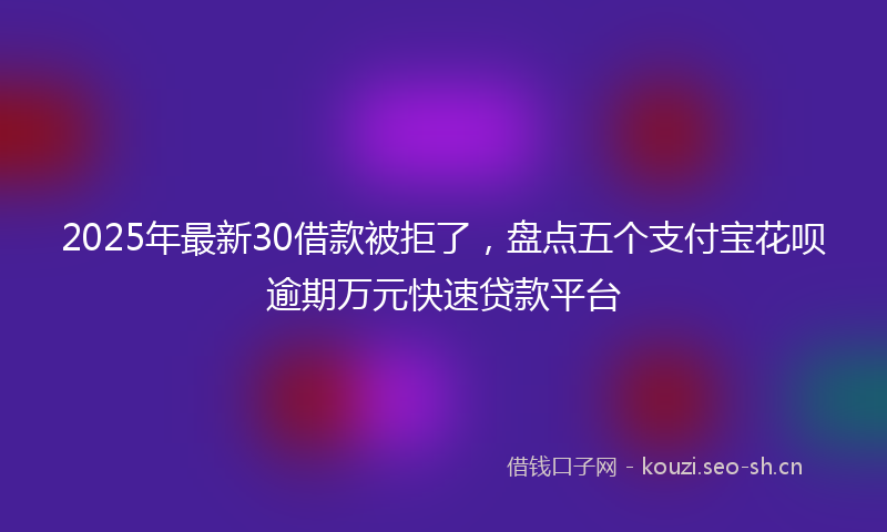 2025年最新30借款被拒了，盘点五个支付宝花呗逾期万元快速贷款平台