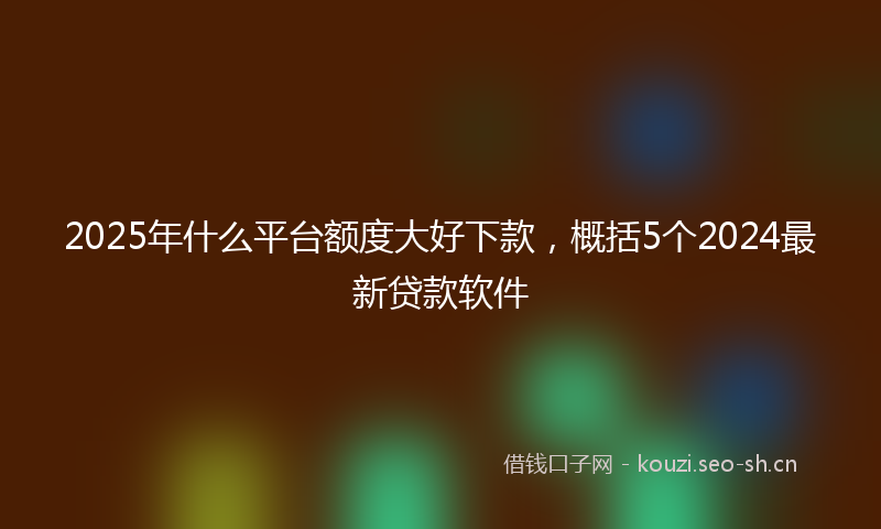 2025年什么平台额度大好下款，概括5个2024最新贷款软件