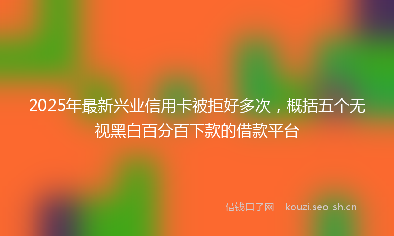 2025年最新兴业信用卡被拒好多次，概括五个无视黑白百分百下款的借款平台