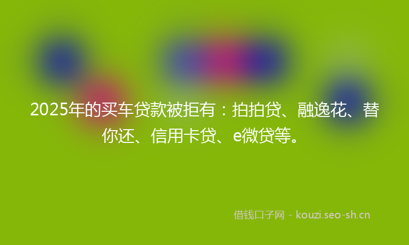 2025年的买车贷款被拒有：拍拍贷、融逸花、替你还、信用卡贷、e微贷等。