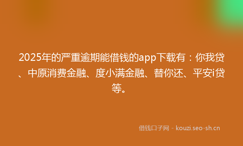 2025年的严重逾期能借钱的app下载有：你我贷、中原消费金融、度小满金融、替你还、平安i贷等。