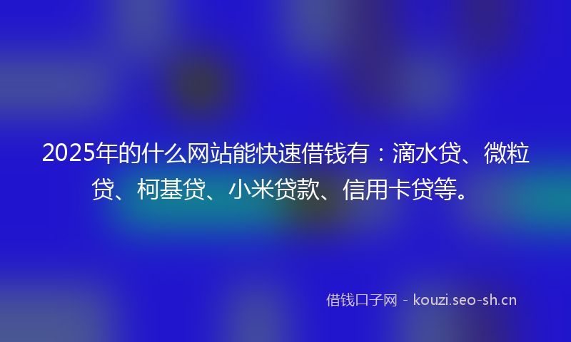 2025年的什么网站能快速借钱有：滴水贷、微粒贷、柯基贷、小米贷款、信用卡贷等。