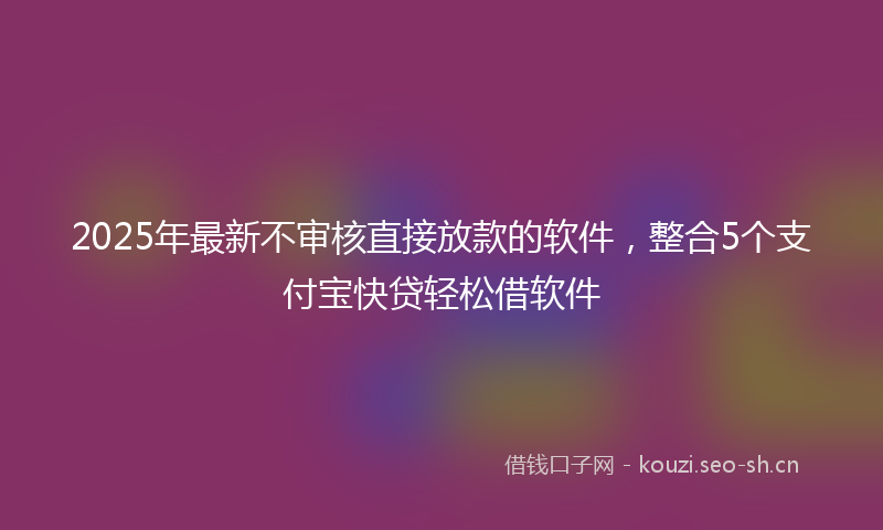 2025年最新不审核直接放款的软件，整合5个支付宝快贷轻松借软件