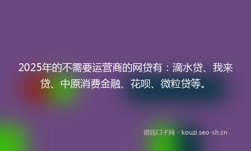 2025年的不需要运营商的网贷有：滴水贷、我来贷、中原消费金融、花呗、微粒贷等。