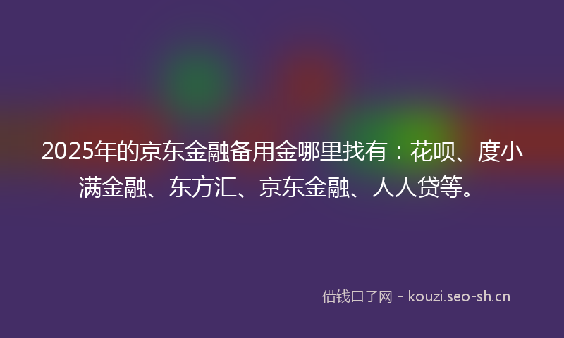 2025年的京东金融备用金哪里找有：花呗、度小满金融、东方汇、京东金融、人人贷等。