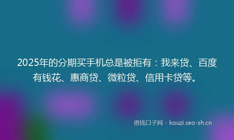 2025年的分期买手机总是被拒有：我来贷、百度有钱花、惠商贷、微粒贷、信用卡贷等。
