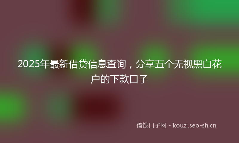 2025年最新借贷信息查询,分享五个无视黑白花户的下款口子