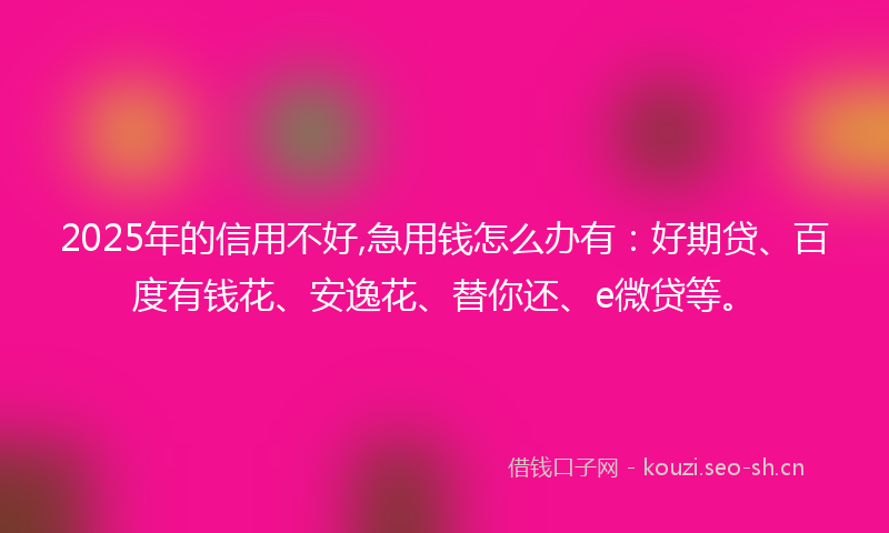 2025年的信用不好,急用钱怎么办有：好期贷、百度有钱花、安逸花、替你还、e微贷等。