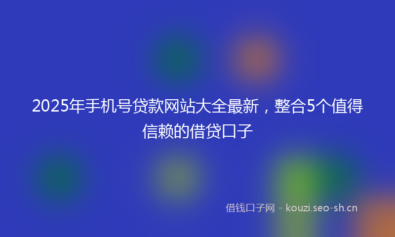 2025年手机号贷款网站大全最新，整合5个值得信赖的借贷口子