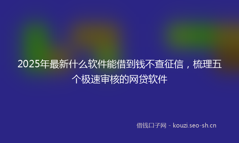 2025年最新什么软件能借到钱不查征信，梳理五个极速审核的网贷软件