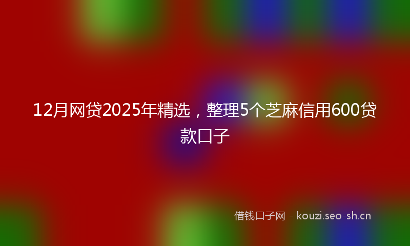 12月网贷2025年精选，整理5个芝麻信用600贷款口子