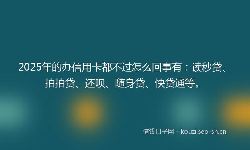 2025年的办信用卡都不过怎么回事有：读秒贷、拍拍贷、还呗、随身贷、快贷通等。