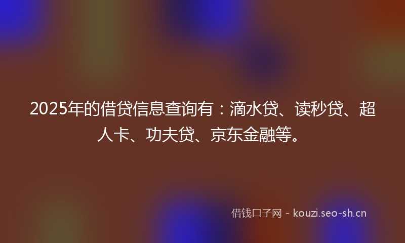 2025年的借贷信息查询有：滴水贷、读秒贷、超人卡、功夫贷、京东金融等。