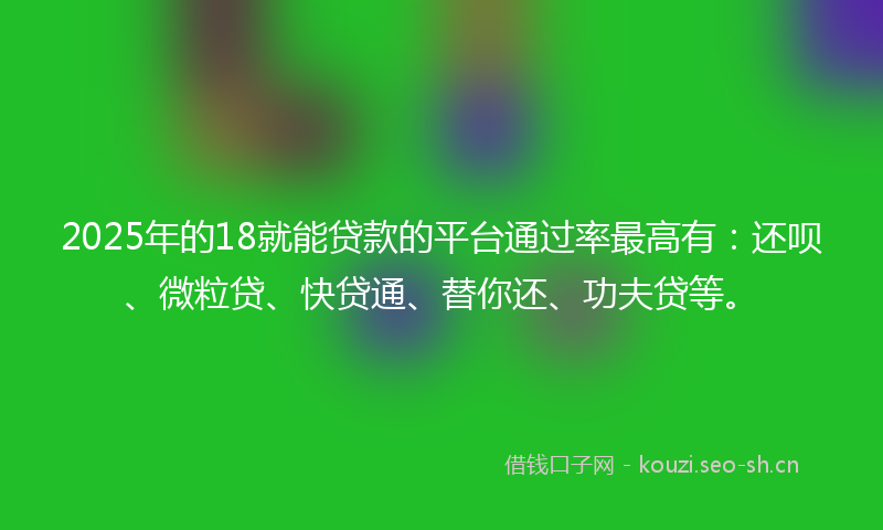 2025年的18就能贷款的平台通过率最高有：还呗、微粒贷、快贷通、替你还、功夫贷等。